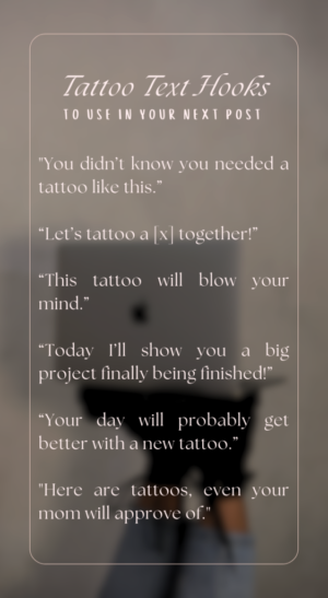 Tattoo Text Hooks to use in your next post "You didn’t know you needed a tattoo like this.” “Let’s tattoo a [x] together!” “This tattoo will blow your mind.” “Today I’ll show you a big project finally being finished!” “Your day will probably get better with a new tattoo.” "Here are tattoos, even your mom will approve of."